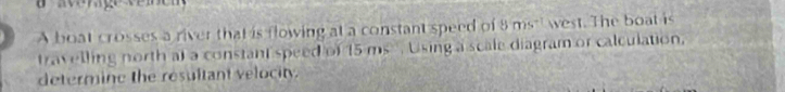 A boat crosses a river that is flowing at a constant speed of 8ms^(-1) west. The boat is 
travelling north at a constant speed of 15 ms , Using a scale diagram or calculation. 
determine the resultant velocity.