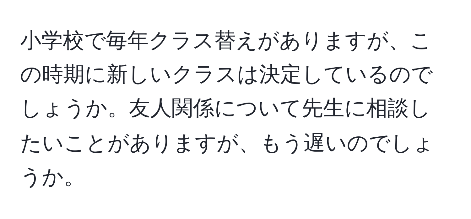 小学校で毎年クラス替えがありますが、この時期に新しいクラスは決定しているのでしょうか。友人関係について先生に相談したいことがありますが、もう遅いのでしょうか。