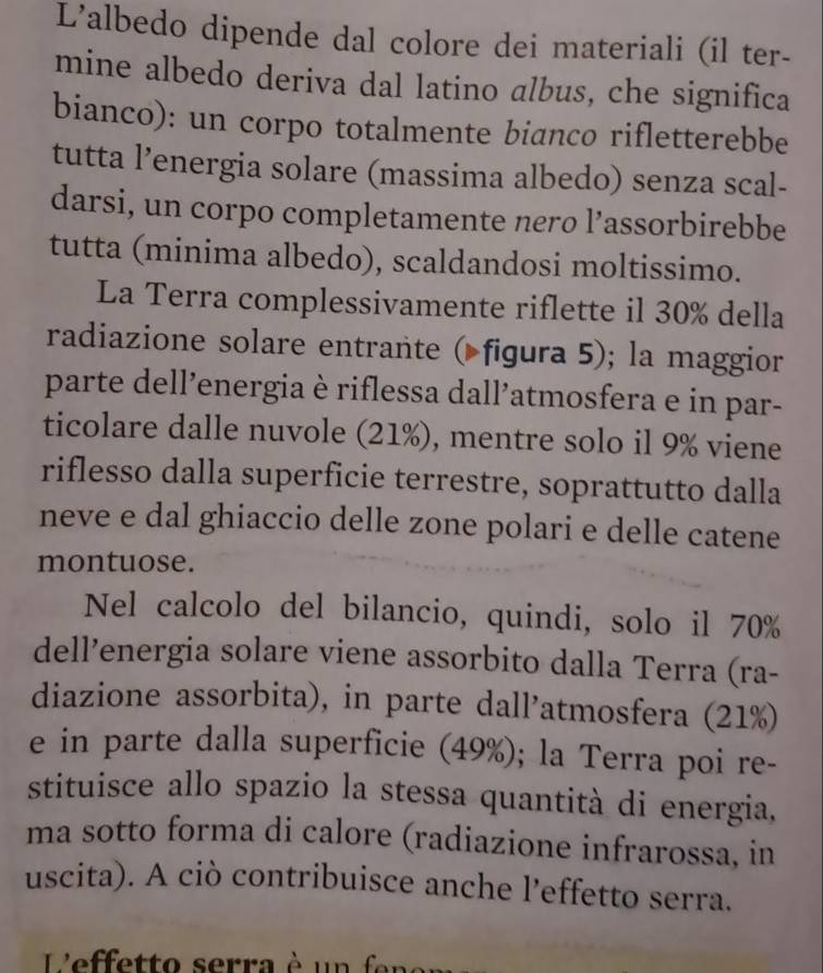 L’albedo dipende dal colore dei materiali (il ter- 
mine albedo deriva dal latino albus, che significa 
bianco): un corpo totalmente bianco rifletterebbe 
tutta l’energia solare (massima albedo) senza scal- 
darsi, un corpo completamente nero l’assorbirebbe 
tutta (minima albedo), scaldandosi moltissimo. 
La Terra complessivamente riflette il 30% della 
radiazione solare entrante ( figura 5); la maggior 
parte dell’energia è riflessa dall’atmosfera e in par- 
ticolare dalle nuvole (21%), mentre solo il 9% viene 
riflesso dalla superficie terrestre, soprattutto dalla 
neve e dal ghiaccio delle zone polari e delle catene 
montuose. 
Nel calcolo del bilancio, quindi, solo il 70%
dell’energia solare viene assorbito dalla Terra (ra- 
diazione assorbita), in parte dall’atmosfera (21%) 
e in parte dalla superficie (49%); la Terra poi re- 
stituisce allo spazio la stessa quantità di energia, 
ma sotto forma di calore (radiazione infrarossa, in 
uscita). A ciò contribuisce anche l’effetto serra. 
Lfetto serra è u e n