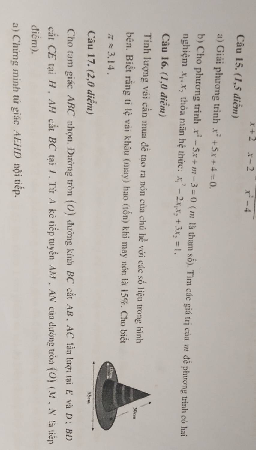 x+2 x- 2 x² -4
Câu 15. (1,5 điểm) 
a) Giải phương trình x^2+5x+4=0. 
b) Cho phương trình x^2-5x+m-3=0 ( m là tham số). Tìm các giá trị của m để phương trình có hai 
nghiệm x_1, x_2 thỏa mãn hệ thức: x_1^(2-2x_1)x_2+3x_2=1. 
Câu 16. (1,0 điểm) 
Tính lượng vái cần mua đề tạo ra nón của chú hề với các số liệu trong hình 
bên. Biết rằng ti lệ vài khâu (may) hao (tổn) khi may nón là 15%. Cho biết
π approx 3.14. 
Câu 17. (2,0 điểm) 
Cho tam giác ABC nhọn. Đường tròn (O) đường kính BC cắt AB. AC lần lượt tại E và D; BD 
cắt CE tại H , AH cắt BC tại 1. Từ A kẻ tiếp tuyển AM. AN của đường tròn (O) (M. N là tiếp 
điểm). 
a) Chứng minh tứ giác AEHD nội tiếp.