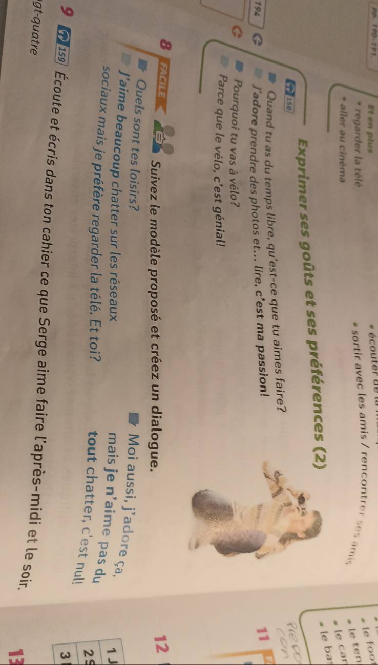 pp. 190-191. Et en plus écouter de 
le foo 
regarder la télé sortir avec les amis / rencontrer ses amis 
le ten 
aller au cinéma 
le car 
Exprimer ses goûts et ses préférences (2) 
le ba 
Tise 
Quand tu as du temps libre, qu'est-ce que tu aimes faire? 
on
194 G J'adore prendre des photos et... lire, c’est ma passion! 
11 12
C Pourquoi tu vas à vélo? 
Parce que le vélo, c'est génial! 
8 fACILE a Suivez le modèle proposé et créez un dialogue. 
12 
Quels sont tes loisirs? 
Moi aussi, j'adore ça, 1 
J’aime beaucoup chatter sur les réseaux 
mais je n’aime pas du 
sociaux mais je préfère regarder la télé. Et toi? 
25 
tout chatter, c'est nul!
3
9 21 159 Écoute et écris dans ton cahier ce que Serge aime faire l'après-midi et le soir. 
gt-quatre 
13