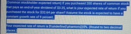 (Common stockholder expected return) If you purchased 200 shares of common stock 
that pays an end-of-year dividend of $3.25, what is your expected rate of return if you 
purchased the stock for $32.64 per share? Assume the stock is expected to have a 
constant growth rate of 9 percent. 
Your expected rate of return is $_phantom $%. (Round to two decimal 
places.