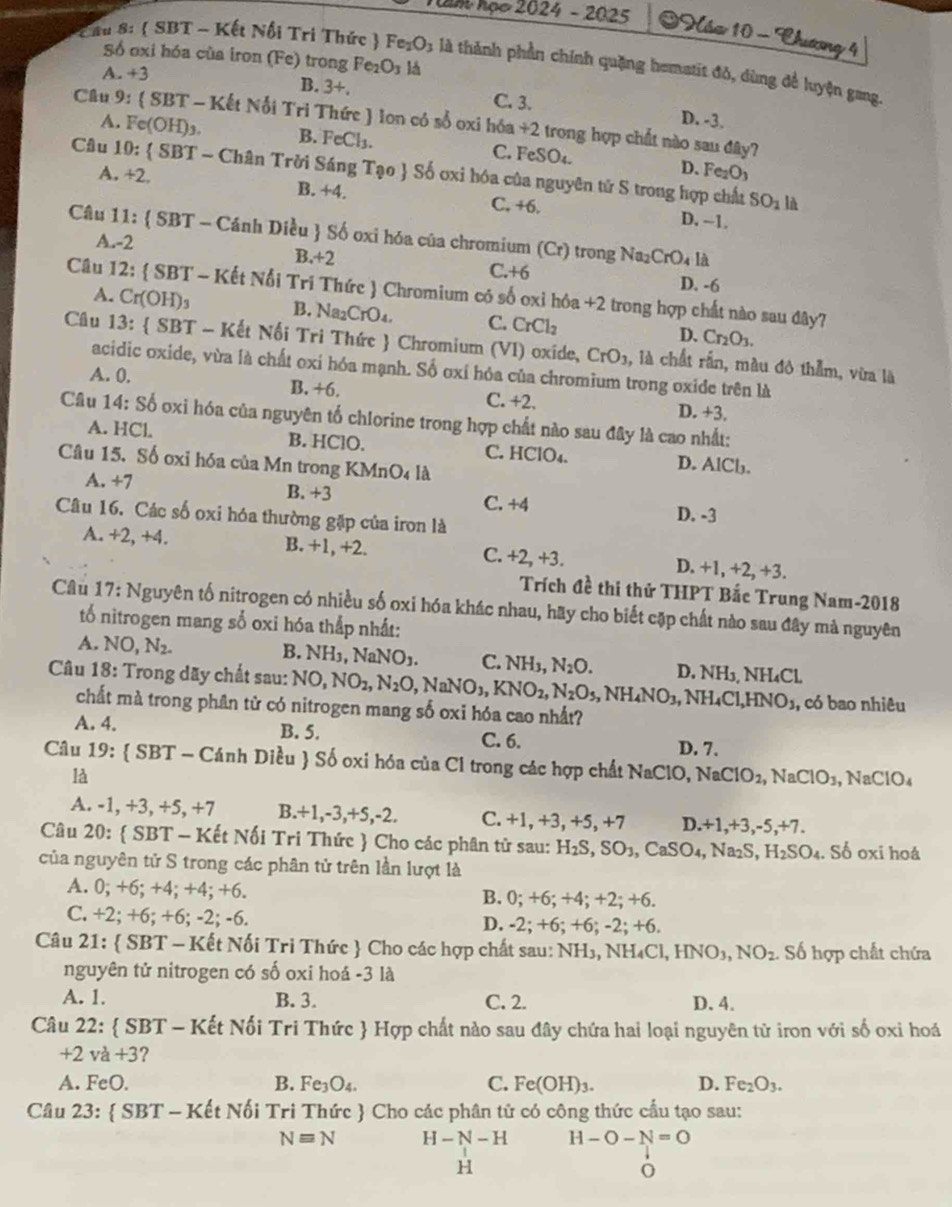am họe 2024 - 2025  Náo 10 - Thươơng 4
Số ốxi hóa của iron (Fe) trong Fe1 O_3 lá
ầu 8:  SBT - Kết Nổi Tri Thức  Fe_1O_3 là thành phần chính quặng hematit đỏ, dùng để luyện gang.
A. +3 B. 3+. C. 3. D. -3.
Câu 9:  SBT- Kết Nỗi Trì Thức ) lon có sổ oxi hóa +2 trong hợp chất nào sau đây?
A. Fe(OH)_3. B. FeCl_3. C. FeSO_4.
D. Fe_2O_3
Câu 10: SBT-Cha in Trời Sáng Tạo  Số ơxi hóa của nguyên tử S trong hợp chất
A +2, B. +4. C. +6. D. -1.
SO_1 là
Câu 11:  SBT - Cánh Diều  Số oxi hóa của chromium (Cr) trong Na2 CrO_4 là
A.-2 B.+2 C.+6 D. -6
Câu 12:  SBT - Kết Nổi Tri Thức  Chromium có số oxỉ hóa +2 trong hợp chất nào sau đây?
A. Cr(OH)_3 B. Na_2CrO C. CrCl_2
D. Cr_2O_3.
Câu 13:  SBT - Kết Nối Tri Thức  Chromium (VI) oxide, CrO_3 , là chất rấn, màu đô thẫm, vừa là
acidic oxide, vừa là chất oxi hóa mạnh. Số oxí hóa của chromium trong oxide trên là
A. 0. B. +6.
C. +2. D. +3.
Câu 14: Số oxi hóa của nguyên tố chlorine trong hợp chất nào sau đây là cao nhất:
A. HCl. B. HClO. C. HClO₄. D. AlCb.
Câu 15. Số oxi hóa của Mn trong KMnO4 là
A. +7 B. +3 C. +4 D. -3
Câu 16. Các số oxi hóa thường gặp của iron là
A. +2, +4. B. +1, +2. C. +2, +3. D. +1, +2, +3.
Trích đề thi thử THPT Bắc Trung Nam-2018
Câu 17: Nguyên tố nitrogen có nhiều số oxi hóa khác nhau, hãy cho biết cặp chất nào sau đây mà nguyên
tổ nitrogen mang số oxi hóa thắp nhất:
A. NO,N_2. B. NH_3,NaNO_3. C. NH_3,N_2O.
Câu 18: Trong dãy chất sau: NO,NO_2,N_2O,NaNO_3,KNO_2,N_2O_5,NH_4NO_3, D. NH_3,NH_4Cl
,NH_4Cl,HNO_3 , có bao nhiêu
chất mà trong phân từ có nitrogen mang số oxi hóa cao nhất?
A. 4. B. 5.
C. 6. D. 7.
Câu 19:  SBT - Cánh Diều  Số oxi hóa của Cl trong các hợp chất NaClO, NaClO_2,NaClO_3,NaClO_4
là
A. -1, +3, +5, +7 B.+1,-3,+5,-2. C. +1, +3, +5, +7 D.+1,+3,-5, + 7.
Câu 20:  SBT - Kết Nối Tri Thức  Cho các phân tử sau: H_2S,SO_3,CaSO_4,Na_2S,H_2SO_4. Số oxi hoá
của nguyên tử S trong các phân tử trên lần lượt là
A. 0; +6; +4; +4; +6. B. 0; +6; +4; +2; +6.
C. +2; +6; +6; -2; -6. D. -2; +6; +6; -2; +6.
Câu 21:  SBT - Kết Nối Tri Thức  Cho các hợp chất sau: NH₃, NH₄C 1,HNO_3,NO_2 Số hợp chất chứa
nguyên tử nitrogen có số oxi hoá -3 là
A. 1. B. 3. C. 2. D. 4.
Câu 22:  SBT - Kết Nối Tri Thức  Hợp chất nào sau đây chứa hai loại nguyên tử iron với số oxi hoá
+ 2 và +3 ?
A. FeO. B. Fe_3O_4. C. Fe(OH)_3. D. Fe_2O_3.
Câu 23:  SBT - Kết Nối Tri Thức  Cho các phân tử có công thức cầu tạo sau:
Nequiv N H-N-H H-O-N=O
H