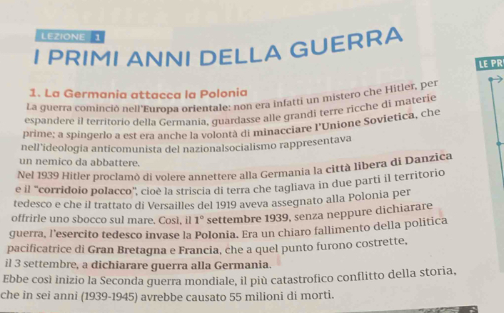 LEZIONE 1 
I PRIMI ANNI DELLA GUERRA 
LE PR 
1. La Germania attacca la Polonia 
La guerra cominció nell'Europa orientale: non era infatti un mistero che Hitler, per 
espandere il territorio della Germania, guardasse alle grandi terre ricche di materie 
prime: a spingerlo a est era anche la volontà di minacciare l'Unione Sovietica, che 
nell’ideologia anticomunista del nazionalsocialismo rappresentava 
un nemico da abbattere. 
Nel 1939 Hitler proclamò di volere annettere alla Germania la città libera di Danzica 
e il “corridoio polacco”, cioè la striscia di terra che tagliava in due parti il territorio 
tedesco e che il trattato di Versailles del 1919 aveva assegnato alla Polonia per 
offrirle uno sbocco sul mare. Così, il 1° settembre 1939, senza neppure dichiarare 
guerra, l'esercito tedesco invase la Polonia. Era un chiaro fallimento della politica 
pacificatrice di Gran Bretagna e Francia, che a quel punto furono costrette, 
il 3 settembre, a dichiarare guerra alla Germania. 
Ebbe così inizio la Seconda guerra mondiale, il più catastrofico conflitto della storia, 
che in sei anni (1939-1945) avrebbe causato 55 milioni di morti.