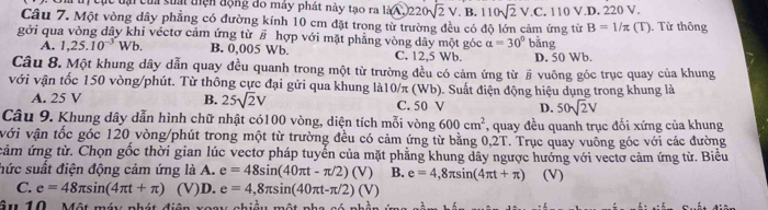 Ch trị cục tại của sia thện động đô máy phát này tao ra lid 、 0220sqrt(2)V.B.110sqrt(2)V.C.. 110 V.D. 220 V.
Câu 7. Một vòng dây phẳng có đường kính 10 cm đặt trong từ trường đều có độ lớn cảm ứng từ B=1/π (T)
gởi qua vòng dây khi véctơ cảm ứng từ # hợp với mặt phẳng vòng dây một góc a=30° ang Từ thông
A. 1,25.10^(-3)Wb. B. 0,005 Wb. C. 12,5 Wb. D. 50 Wb.
Câu 8. Một khung dây dẫn quay đều quanh trong một từ trường đều có cảm ứng từ § vuông góc trục quay của khung
với vận tốc 150 vòng/phút. Từ thông cực đại gửi qua khung là10/π (Wb). Suất điện động hiệu dụng trong khung là
A. 25 V B. 25sqrt(2)V C. 50 V D. 50sqrt(2)V
Câu 9. Khung dây dẫn hình chữ nhật có100 vòng, diện tích mỗi vòng 600cm^2 , quay đều quanh trục đối xứng của khung
với vận tốc góc 120 vòng/phút trong một từ trường đều có cảm ứng từ bằng 0,2T. Trục quay vuông góc với các đường
cảm ứng từ. Chọn gốc thời gian lúc vectơ pháp tuyển của mặt phẳng khung dây ngược hướng với vectơ cảm ứng từ. Biểu
hức suất điện động cảm ứng là A. e=48sin (40π t-π /2)(V) B. e=4,8π sin (4π t+π ) (V)
C. e=48π sin (4π t+π ) (V)D. e=4,8π sin (40π t-π /2)(V)
âu 10 . Một máy phát đ