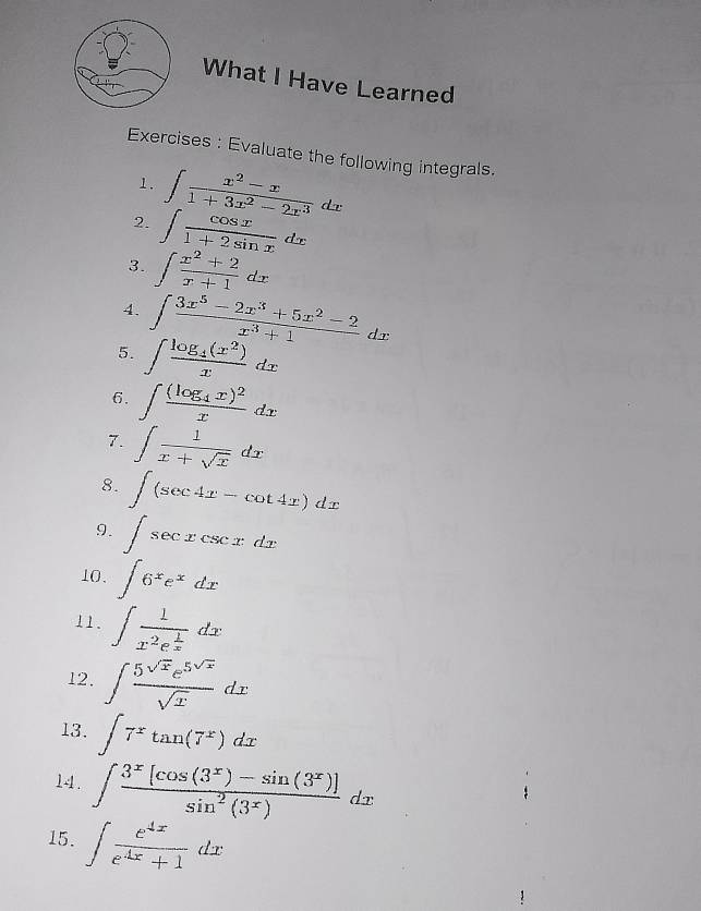 What I Have Learned 
Exercises : Evaluate the following integrals. 
1. ∈t  (x^2-x)/1+3x^2-2x^3 dx
2. ∈t  cos x/1+2sin x dx
3. ∈t  (x^2+2)/x+1 dx
4. ∈t  (3x^5-2x^3+5x^2-2)/x^3+1 dx
5. ∈t frac log _4(x^2)xdx
6. ∈t frac (log _4x)^2xdx
7. ∈t  1/x+sqrt(x) dx
8. ∈t (sec 4x-cot 4x)dx
9. ∈t sec xcsc xdx
10. ∈t 6^xe^xdx
11. ∈t frac 1x^2e^(frac 1)xdx
12. ∈t  5^(sqrt(x))e^(5sqrt(x))/sqrt(x) dx
13. ∈t 7^xtan (7^x)dx
14. ∈t  (3^x[cos (3^x)-sin (3^x)])/sin^2(3^x) dx
15. ∈t  e^(4x)/e^(4x)+1 dx