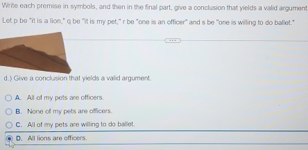 Write each premise in symbols, and then in the final part, give a conclusion that yields a valid argument
Let p be "it is a lion," q be "it is my pet," r be "one is an officer" and s be "one is willing to do ballet."
d.) Give a conclusion that yields a valid argument.
A. All of my pets are officers
B. None of my pets are officers.
C. All of my pets are willing to do ballet.
D. All lions are officers.