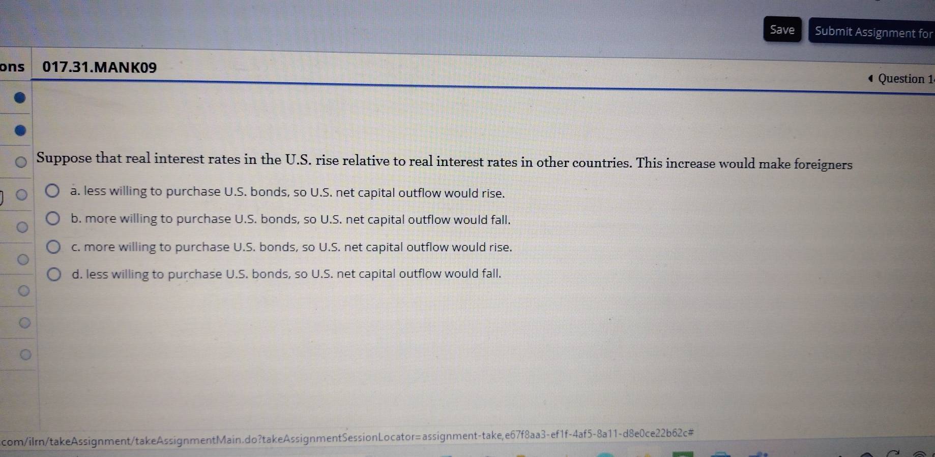 Save Submit Assignment for
ons 017.31.MANK09 Question 1
Suppose that real interest rates in the U.S. rise relative to real interest rates in other countries. This increase would make foreigners
a. less willing to purchase U.S. bonds, so U.S. net capital outflow would rise.
b. more willing to purchase U.S. bonds, so U.S. net capital outflow would fall.
c. more willing to purchase U.S. bonds, so U.S. net capital outflow would rise.
d. less willing to purchase U.S. bonds, so U.S. net capital outflow would fall.
com/ilrn/takeAssignment/takeAssignmentMain.do?takeAssignmentSessionLocator=assignment-take,e67f8aa3-ef1f-4af5-8a11-d8e0ce22b62c#