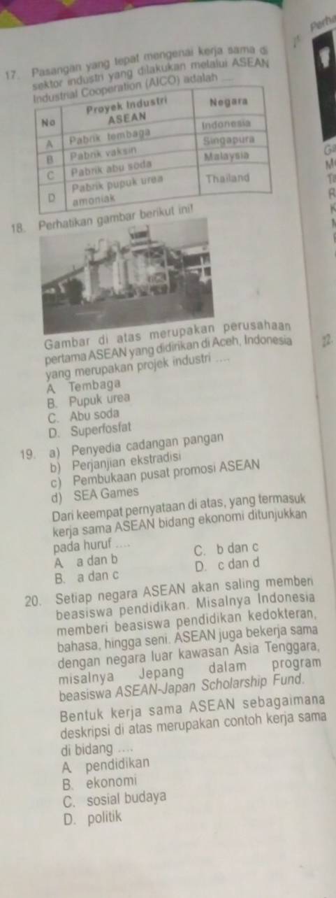 Perbe
17. Pasangan yang tepat mengenai kerja sama &
yang dilakukan melalui ASEAN
Ga
M
To
18.
Gambar di erusahaan
pertama ASEAN yang didirikan di Aceh, Indonesia 12.
yang merupakan projek industri
A Tembaga
B. Pupuk urea
C. Abu soda
D. Superfosfat
19. a) Penyedia cadangan pangan
b) Perjanjian ekstradisi
c) Pembukaan pusat promosi ASEAN
d) SEA Games
Dari keempat pernyataan di atas, yang termasuk
kerja sama ASEAN bidang ekonomi ditunjukkan
pada huruf .... C. b dan c
A a dan b
B. a dan c D. c dan d
20. Setiap negara ASEAN akan saling member
beasiswa pendidikan. Misalnya Indonesia
memberi beasiswa pendidikan kedokteran,
bahasa, hingga seni. ASEAN juga bekerja sama
dengan negara luar kawasan Asia Tenggara,
misalnya Jepang dalam program
beasiswa ASEAN-Japan Scholarship Fund.
Bentuk kerja sama ASEAN sebagaimana
deskripsi di atas merupakan contoh kerja sama
di bidang ....
A pendidikan
B. ekonomi
C. sosial budaya
D. politik