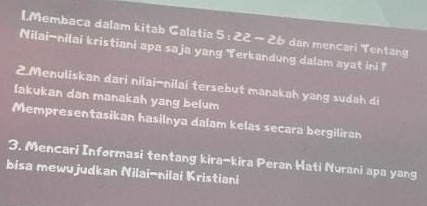 Membaca dalam kitab Galatia 5 22-2b dan mencari Tentang 
Nilai-nilai kristiani apa saja yang Terkandung dalam ayat ini ? 
2.Menuliskan dari nilai-nilai tersebut manakah yang sudah di 
lakukan dan manakah yang belum 
Mempresentasikan hasilnya dalam kelas secara bergiliran 
3. Mencari Informasi tentang kira-kira Peran Hati Nurani apa yang 
bisa mewujudkan Nilai-nilai Kristiani