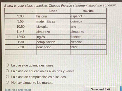 Below is your class schedule. Choose the true statement about the schedule.
La clase de química es lunes.
La clase de educación es a las dos y veinte.
La clase de computación es a las dos.
No hav almuerzo los martes.
Mark this and return Save and Exit