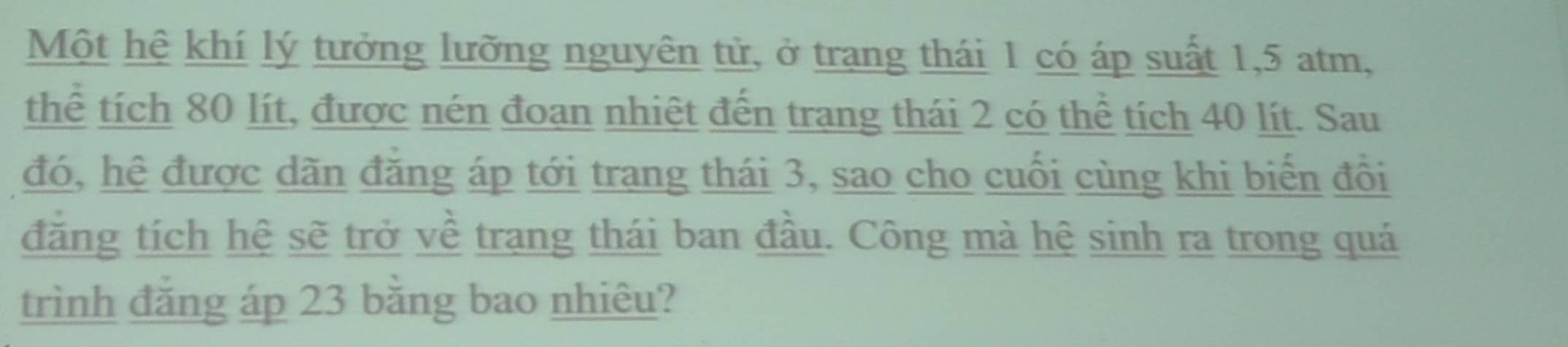 Một hệ khí lý tưởng lưỡng nguyên tử, ở trang thái 1 có áp suất 1, 5 atm, 
thể tích 80 lít, được nén đoạn nhiệt đến trang thái 2 có thể tích 40 lít. Sau 
đó, hệ được dãn đăng áp tới trang thái 3, sao cho cuối cùng khi biến đổi 
đăng tích hệ sẽ trở về trang thái ban đầu. Công mà hệ sinh ra trong quá 
trình đăng áp 23 bằng bao nhiêu?