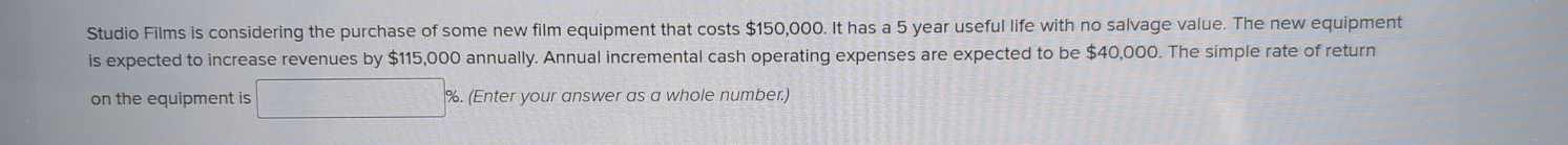 Studio Films is considering the purchase of some new film equipment that costs $150,000. It has a 5 year useful life with no salvage value. The new equipment 
is expected to increase revenues by $115,000 annually. Annual incremental cash operating expenses are expected to be $40,000. The simple rate of return 
on the equipment is %. (Enter your answer as a whole number.)