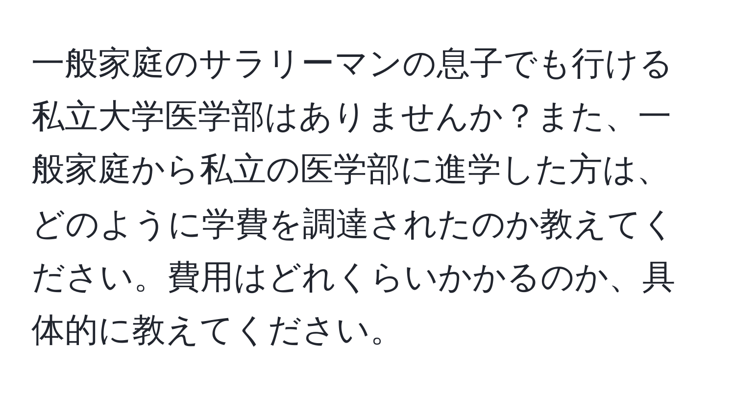 一般家庭のサラリーマンの息子でも行ける私立大学医学部はありませんか？また、一般家庭から私立の医学部に進学した方は、どのように学費を調達されたのか教えてください。費用はどれくらいかかるのか、具体的に教えてください。