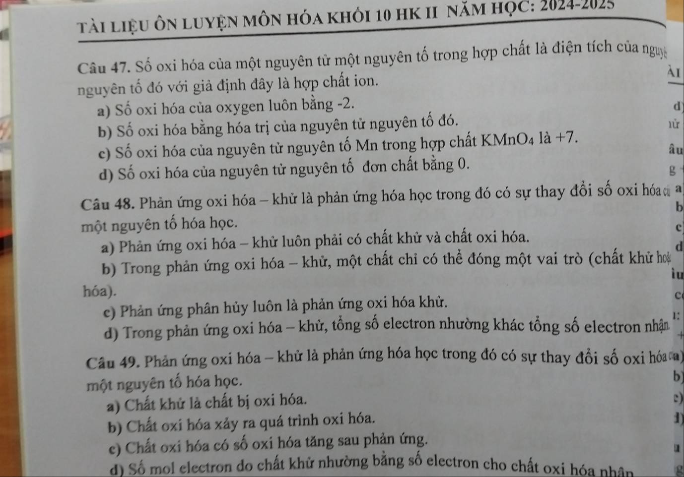 tài liệu ôn luyện môn hóa khỏi 10 hK II năm học: 2024-2025
Câu 47. Số oxi hóa của một nguyên tử một nguyên tố trong hợp chất là điện tích của nguyệ
nguyên tố đó với giả định đây là hợp chất ion.
λI
_
a) Số oxi hóa của oxygen luôn bằng -2. d
b) Số oxi hóa bằng hóa trị của nguyên tử nguyên tố đó.
lử
c) Số oxi hóa của nguyên tử nguyên tố Mn trong hợp chất KMnO₄ là +7.
âu
d) Số oxi hóa của nguyên tử nguyên tố đơn chất bằng 0.
g
Câu 48. Phản ứng oxi hóa - khử là phản ứng hóa học trong đó có sự thay đổi số oxi hóa a
một nguyên tố hóa học. b
a) Phản ứng oxi hóa - khử luôn phải có chất khử và chất oxi hóa.
c
d
b) Trong phản ứng oxi hóa - khử, một chất chỉ có thể đóng một vai trò (chất khử hoa
ì u
hóa).
c) Phản ứng phân hủy luôn là phản ứng oxi hóa khử.
c
d) Trong phản ứng oxi hóa - khử, tổng số electron nhường khác tổng số electron nhận 1:
Câu 49. Phản ứng oxi hóa - khử là phản ứng hóa học trong đó có sự thay đồi số oxi hóa a)
một nguyên tố hóa học.
b
a) Chất khử là chất bị oxi hóa.
c)
b) Chất oxi hóa xảy ra quá trình oxi hóa.
1
c) Chất oxi hóa có số oxi hóa tăng sau phản ứng.
u
d) Số mol electron do chất khử nhường bằng số electron cho chất oxi hóa nhân g