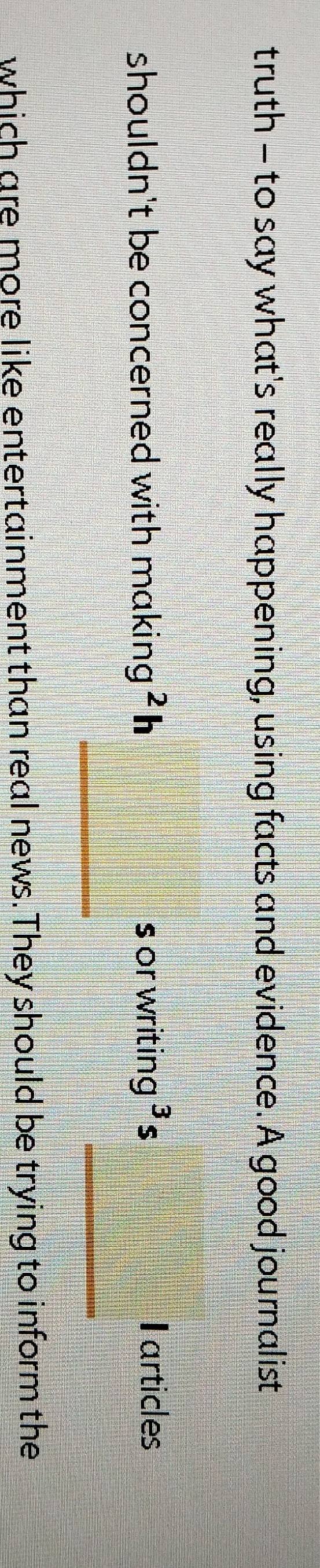 truth - to say what's really happening, using facts and evidence. A good journalist 
shouldn't be concerned with making^2h s or writin g^3 s Iarticles 
_ 
_ 
which are more like entertainment than real news. They should be trying to inform the