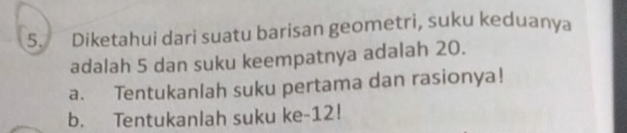 Diketahui dari suatu barisan geometri, suku keduanya 
adalah 5 dan suku keempatnya adalah 20. 
a. Tentukanlah suku pertama dan rasionya! 
b. Tentukanlah suku ke -12!