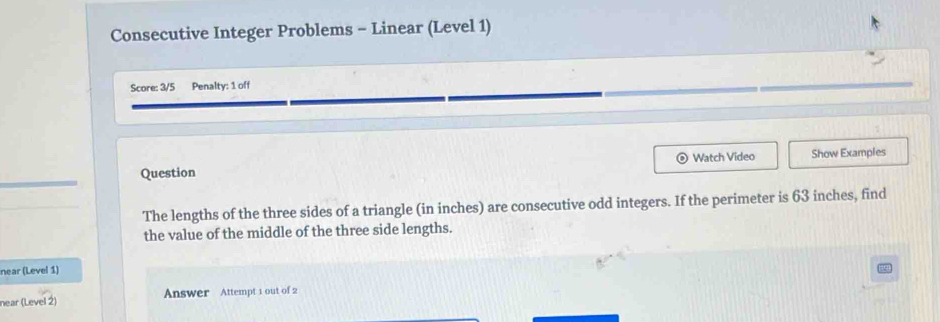 Consecutive Integer Problems - Linear (Level 1) 
Score: 3/5 Penalty: 1 off 
Watch Video 
Question Show Examples 
The lengths of the three sides of a triangle (in inches) are consecutive odd integers. If the perimeter is 63 inches, find 
the value of the middle of the three side lengths. 
near (Level 1) 
near (Level 2) Answer Attempt 1 out of 2