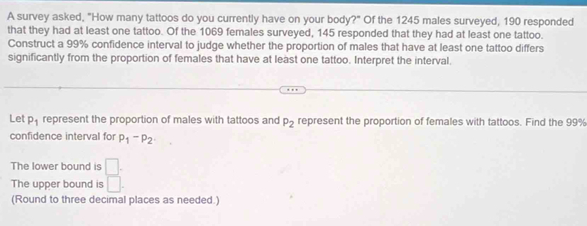 A survey asked, "How many tattoos do you currently have on your body?" Of the 1245 males surveyed, 190 responded 
that they had at least one tattoo. Of the 1069 females surveyed, 145 responded that they had at least one tattoo. 
Construct a 99% confidence interval to judge whether the proportion of males that have at least one tattoo differs 
significantly from the proportion of females that have at least one tattoo. Interpret the interval, 
Let P_1 represent the proportion of males with tattoos and P_2 represent the proportion of females with tattoos. Find the 99%
confidence interval for p_1-p_2. 
The lower bound is □. 
The upper bound is □. 
(Round to three decimal places as needed.)