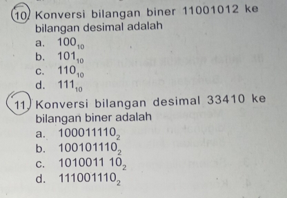 Konversi bilangan biner 11001012 ke
bilangan desimal adalah
a. 100_10
b. 101_10
C. 110_10
d. 111_10
11. Konversi bilangan desimal 33410 ke
bilangan biner adalah
a. 100011110_2
b. 100101110_2
C. 101001110_2
d. 111001110_2