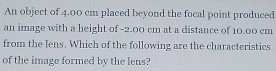 An object of 4.00 cm placed beyond the focal point produced 
an image with a height of -2.00 cm at a distance of 10.00 cm
from the lens. Which of the following are the characteristics 
of the image formed by the lens?