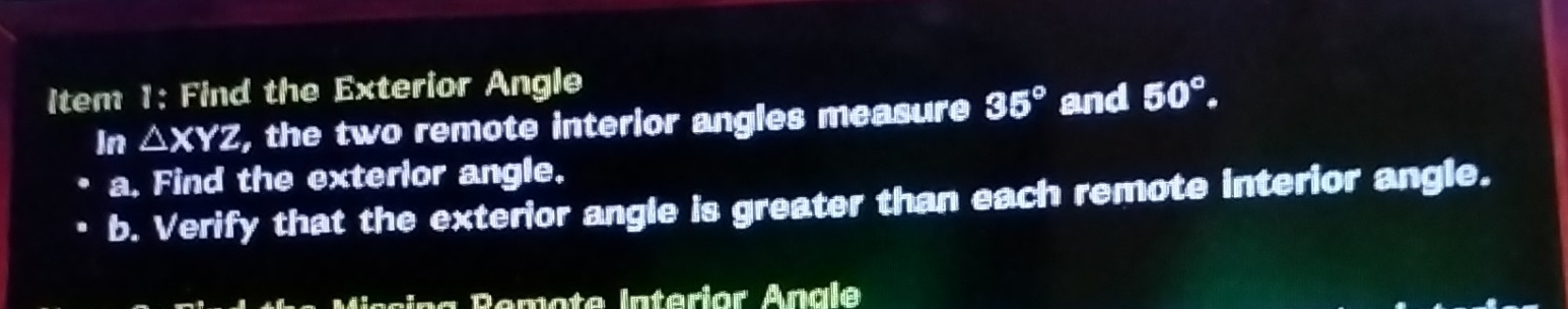 Item 1: Find the Exterior Angle 
In △ XYZ, , the two remote interior angles measure 35° and 50°. 
a. Find the exterior angle. 
b. Verify that the exterior angle is greater than each remote interior angle. 
Remote Intérior Anale