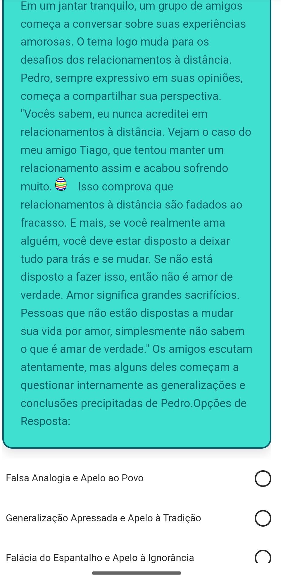 Em um jantar tranquilo, um grupo de amigos
começa a conversar sobre suas experiências
amorosas. O tema logo muda para os
desafios dos relacionamentos à distância.
Pedro, sempre expressivo em suas opiniões,
começa a compartilhar sua perspectiva.
"Vocês sabem, eu nunca acreditei em
relacionamentos à distância. Vejam o caso do
meu amigo Tiago, que tentou manter um
relacionamento assim e acabou sofrendo
muito. Isso comprova que
relacionamentos à distância são fadados ao
fracasso. E mais, se você realmente ama
alguém, você deve estar disposto a deixar
tudo para trás e se mudar. Se não está
disposto a fazer isso, então não é amor de
verdade. Amor significa grandes sacrifícios.
Pessoas que não estão dispostas a mudar
sua vida por amor, simplesmente não sabem
o que é amar de verdade." Os amigos escutam
atentamente, mas alguns deles começam a
questionar internamente as generalizações e
conclusões precipitadas de Pedro.Opções de
Resposta:
Falsa Analogia e Apelo ao Povo
Generalização Apressada e Apelo à Tradição
Falácia do Espantalho e Apelo à Ignorância