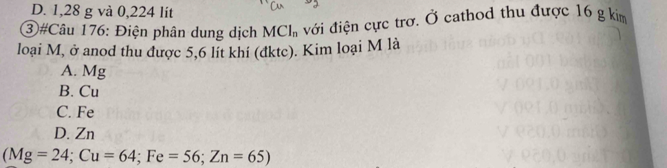 D. 1,28 g và 0,224 lít
③#Câu 176: Điện phân dung dịch MCl_n với điện cực trơ. vector O cathod thu được 16 g kim
loại M, ở anod thu được 5,6 lít khí (đktc). Kim loại M là
A. Mg
B. Cu
C. Fe
D. Zn
(Mg=24; Cu=64; Fe=56; Zn=65)