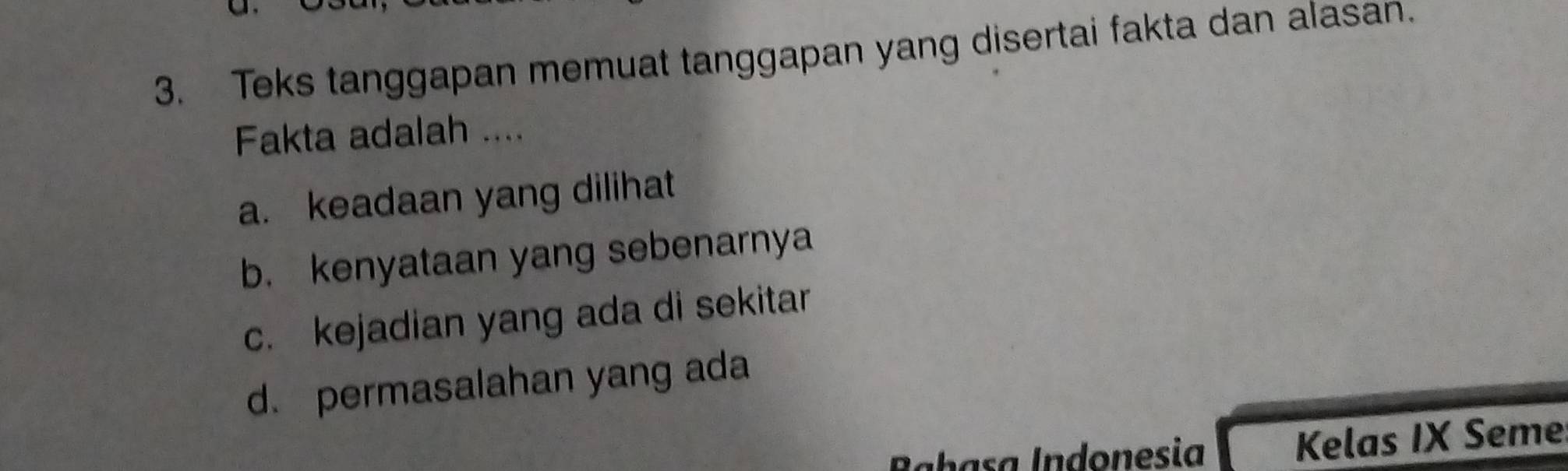 Teks tanggapan memuat tanggapan yang disertai fakta dan alasan.
Fakta adalah ....
a. keadaan yang dilihat
b. kenyataan yang sebenarnya
c. kejadian yang ada di sekitar
d. permasalahan yang ada
Babasa Indonesia Kelas IX Seme