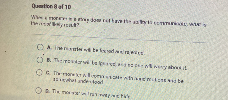 When a monster in a story does not have the ability to communicate, what is
the most likely result?
A. The monster will be feared and rejected.
B. The monster will be ignored, and no one will worry about it.
C. The monster will communicate with hand motions and be
somewhat understood.
D. The monster will run away and hide.