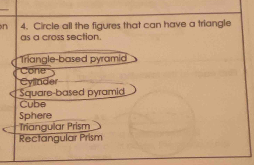 Circle all the figures that can have a triangle
as a cross section.
Triangle-based pyramid
Cone
Cylinder
Square-based pyramid
Cube
Sphere
Triangular Prism
Rectangular Prism