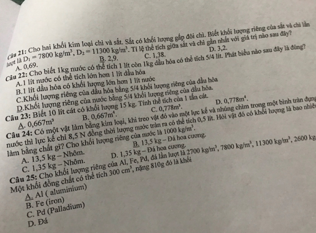 Tỉ lệ thể tích giữa sắt và chì gần nhất với giá trị nào sau đây?
lượt là D_1=7800kg/m^3,D_2=11300kg/m^3 1 : Cho hai khối kim loại chì và sắt. Sắt có khối lượng gắp đôi chì. Biết khối lượng riêng của sắt và chì lần
B. 2,9. C. 1,38. D. 3,2.
Câu 2,
Câu 22: Cho biết 1kg nước có thể tích 1 lít còn 1kg dầu hỏa có thể tích 5/4 lít. Phát biểu nào sau đây là đúng7
A. 0,69.
A.1 lít nước có thể tích lớn hơn 1 lít dầu hỏa
B.1 lít dầu hỏa có khối lượng lớn hơn 1 lít nước
C.Khối lượng riêng của dầu hỏa bằng 5/4 khối lượng riêng của đầu hỏa
D.Khối lượng riêng của nước bằng 5/4 khối lượng riêng của dầu hỏa.
D. 0,778m^4.
Câu 23: Biết 10 lít cát có khối lượng 15 kg. Tính thể tích của 1 tấn cát. 0,778m^3. C.
Câu 24: Có một vật làm bằng kim loại, khi treo vật đó vào một lực kế và nhúng chìm trong một bình tràn dựng
A. 0,667m^3 B. 0,667m^4.
thước thì lực kể chỉ 8,5 N đồng thời lượng nước tràn ra có thể tích 0,5 lít. Hỏi vật đó có khổi lượng là bao nhiề
B. 13,5 kg - Đá hoa cương.
làm bằng chất gì? Cho khối lượng riêng của nước là 1000kg/m^3.
A. 13,5 kg - Nhôm. D. 1,35 kg - Đá hoa cương.
Câu 25: Cho khối lượng riêng của Al, Fe, Pd, đá lần lượt là 2700kg/m^3,7800kg/m^3,11300kg/m^3 , 2600 kg
C. 1,35 kg - Nhôm.
Một khối đồng chất có thể tích 300cm^3 , nặng 810g đó là khối
A. Al ( aluminium)
B. Fe (iron)
C. Pd (Palladium)
D. Đá