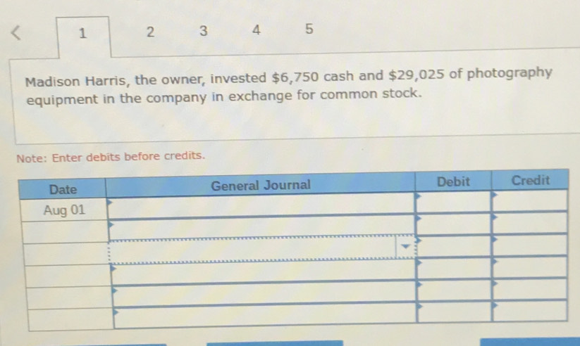 < 1 2 3 4 5 
Madison Harris, the owner, invested $6,750 cash and $29,025 of photography 
equipment in the company in exchange for common stock. 
Note: Enter debits before credits.