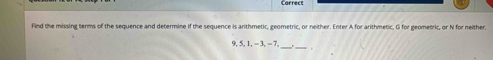 Correct 
Find the missing terms of the sequence and determine if the sequence is arithmetic, geometric, or neither. Enter A for arithmetic, G for geometric, or N for neither. 
__
9, 5, 1, - 3, - 7,