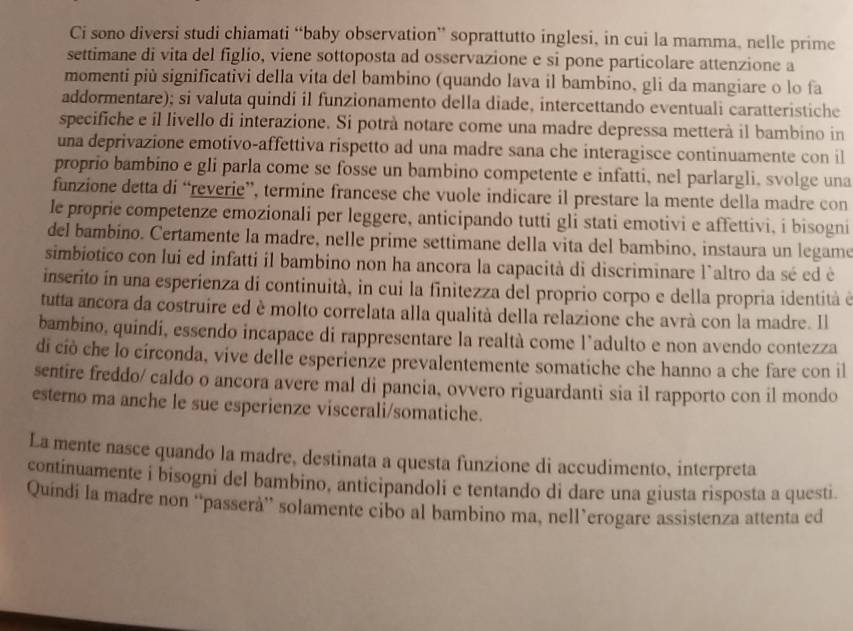 Ci sono diversi studi chiamati “baby observation” soprattutto inglesi, in cui la mamma, nelle prime
settimane di vita del figlio, viene sottoposta ad osservazione e si pone particolare attenzione a
momenti più significativi della vita del bambino (quando lava il bambino, gli da mangiare o lo fa
addormentare); si valuta quindi il funzionamento della diade, intercettando eventuali caratteristiche
specifiche e il livello di interazione. Si potrà notare come una madre depressa metterà il bambino in
una deprivazione emotivo-affettiva rispetto ad una madre sana che interagisce continuamente con il
proprio bambino e gli parla come se fosse un bambino competente e infatti, nel parlargli, svolge una
funzione detta di “reverie”, termine francese che vuole indicare il prestare la mente della madre con
le proprie competenze emozionali per leggere, anticipando tutti gli stati emotivi e affettivi, i bisogni
del bambino. Certamente la madre, nelle prime settimane della vita del bambino, instaura un legame
simbiotico con lui ed infatti il bambino non ha ancora la capacità di discriminare l`altro da sé ed è
inserito in una esperienza di continuità, in cui la finitezza del proprio corpo e della propria identità é
tutta ancora da costruire ed è molto correlata alla qualità della relazione che avrà con la madre. Il
bambino, quindi, essendo incapace di rappresentare la realtà come l’adulto e non avendo contezza
di ciò che lo círconda, vive delle esperienze prevalentemente somatiche che hanno a che fare con il
sentire freddo/ caldo o ancora avere mal di pancia, ovvero riguardanti sia il rapporto con il mondo
esterno ma anche le sue esperienze viscerali/somatiche.
La mente nasce quando la madre, destinata a questa funzione di accudimento, interpreta
continuamente i bisogni del bambino, anticipandoli e tentando di dare una giusta risposta a questi.
Quíndi la madre non “passerà” solamente cibo al bambino ma, nell’erogare assistenza attenta ed