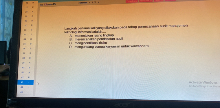 26 0 Halaman: 1/
27 C no. 43 dar 45
28 A
29 A
30 B
31 B
32 B Langkah pertama kali yang dilakukan pada tahap perencanaan audit manajemen
33 D teknologi informasi adalah....
A. menentukan ruang lingkup
34 B B. merencanakan pendekatan audit
35 D C. mengidentifikasi risiko
36 D. mengundang semua karyawan untuk wawancara
37 D
38 B
39 A
40 B
41 A
42 B
43
Activate Windows
44
Go to Settings to activate
45