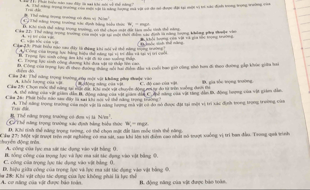 Cầu 21: Phát biểu nào sau đây là sai khi nói về thể năng?
A. Thể năng trọng trường của một vật là năng lượng mà vật có do nó được đặt tại một vị trí xác định trong trọng trường của
Trái đất.
B. Thế năng trọng trường có đơn vị N/m^2.
C, Thế năng trọng trường xác định bằng biểu thức W_1=mgz.
D. Khi tính thể năng trọng trường, có thể chọn mặt đất làm mốc tính thế năng.
Câu 22: Thể năng trọng trường của một vật tai một thời điểm xác định là năng lượng không phụ thuộc vào
A. vị trí của vật.
B khối lượng của vật và gia tốc trọng trường.
C. vận tốc của vật.
Do mốc tính thể năng,
Câu 23: Phát biểu nào sau đây là đúng khi nói về thế năng trọng trường?
A Công của trọng lực bằng hiệu thể năng tại vị trí đầu và tại vị trí cuối.
B. Trọng lực sinh công âm khi vật đi từ cao xuống thấp.
C. Trọng lực sinh công dương khi đưa vật từ thấp lên cao.
điểm đó. D. Công của trọng lực đi theo đường thẳng nối hai điểm đầu và cuối bao giờ cũng nhỏ hơn đi theo đường gấp khúc giữa hai
Câu 24: Thế năng trọng trường của một vật không phụ thuộc vào
A. khối lượng của vật. B động năng của vật. C. độ cao của vật. D. gia tốc trọng trường.
Câu 25: Chọn mốc thể năng tại mặt đất. Khi một vật chuyển động rới tư do từ trên xuống dưới thì
A. thế năng của vật giảm dần.B. động năng của vật giảm dân.C. thế năng của vật tăng dần.D. động lượng của vật giảm dần.
Cầu 26: Phát biểu nào sau đây là sai khi nói về thế năng trọng trường?
A. Thế năng trọng trường của một vật là năng lượng mà vật có do nó được đặt tại một vị trí xác định trong trọng trường của
Trái đất.
B. Thể năng trọng trường có đơn vị là N/m^2.
C Thế năng trọng trường xác định bằng biểu thức W_t=mgz.
D. Khi tính thể năng trọng tường, có thể chọn mặt đất làm mốc tính thế năng.
Câu 27: Một vật trượt trên mặt nghiêng có ma sát, sau khi lên tới điểm cao nhất nó trượt xuống vị trí ban đầu. Trong quá trình
chuyền động trên.
A. công của lực ma sát tác dụng vào vật bằng 0.
B. tổng công của trọng lực và lực ma sát tác dụng vào vật bằng 0.
C. công của trọng lực tác dụng vào vật bằng 0.
D. hiệu giữa công của trọng lực và lực ma sát tác dụng vào vật bằng 0.
Su 28: Khi vật chịu tác dụng của lực không phải là lực thể
A. cơ năng của vật được bảo toàn. B. động năng của vật được bảo toàn.