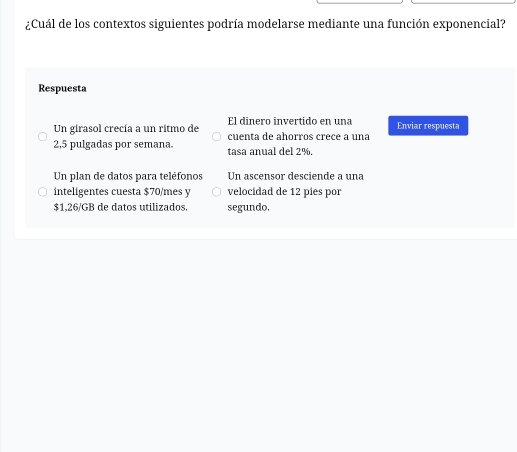 ¿Cuál de los contextos siguientes podría modelarse mediante una función exponencial?
Respuesta
El dinero invertido en una
Un girasol crecía a un ritmo de cuenta de ahorros crece a una Enviar respuesta
2,5 pulgadas por semana. tasa anual del 2%.
Un plan de datos para teléfonos Un ascensor desciende a una
inteligentes cuesta $70/mes y velocidad de 12 píes por
$1,26/GB de datos utilizados. segundo,