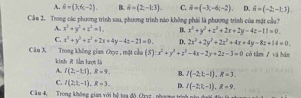 A. vector n=(3;6;-2). B. vector n=(2;-1;3). C. vector n=(-3;-6;-2). D. overline n=(-2;-1;3). 
Câu 2. Trong các phương trình sau, phương trình nào không phải là phương trình của mặt cầu?
A. x^2+y^2+z^2=1. B. x^2+y^2+z^2+2x+2y-4z-11=0.
C. x^2+y^2+z^2+2x+4y-4z-21=0. D. 2x^2+2y^2+2z^2+4x+4y-8z+14=0. 
Câu 3. Trong không gian Oxyz , mặt cầu (S): x^2+y^2+z^2-4x-2y+2z-3=0 có tâm / và bán
kính R lần lượt là
A. I(2;-1;1), R=9. B. I(-2;1;-1), R=3.
C. I(2;1;-1), R=3.
D. I(-2;1;-1), R=9. 
Câu 4. Trong không gian với hệ toa đô Oxyz , phượng trình nào dưới đầu lý