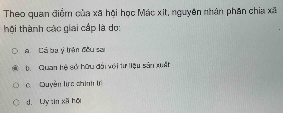 Theo quan điểm của xã hội học Mác xít, nguyên nhân phân chia xã
thội thành các giai cấp là do:
a. Cả ba ý trên đều sai
b. Quan hệ sở hữu đối với tư liệu sản xuất
c. Quyền lực chính trị
d. Uy tín xã hội