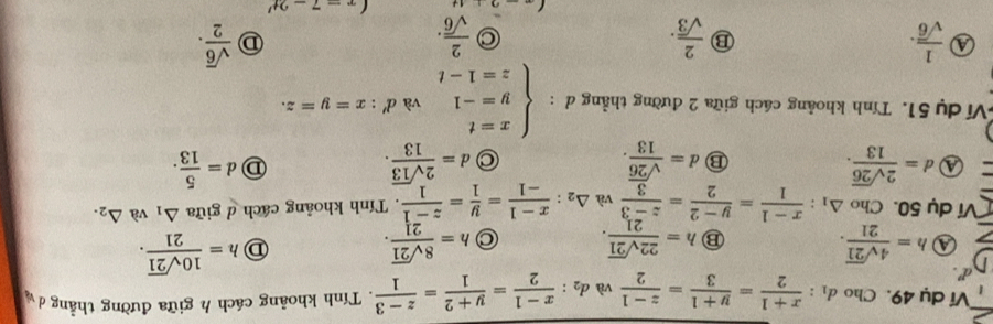 Ví dụ 49. Cho d_1: (x+1)/2 = (y+1)/3 = (z-1)/2  và d_2: (x-1)/2 = (y+2)/1 = (z-3)/1 . Tính khoảng cách h giữa đường thẳng dý
④ h= 4sqrt(21)/21 . ⑬ h= 22sqrt(21)/21 . C h= 8sqrt(21)/21 . D h= 10sqrt(21)/21 . 
Ví dụ 50. Cho △ _1: (x-1)/1 = (y-2)/2 = (z-3)/3  và △ _2: (x-1)/-1 = y/1 = (z-1)/1 . Tính khoảng cách d giữa △ _1 và △ _2.
a d= 2sqrt(26)/13 .
⑬ d= sqrt(26)/13 .
C d= 2sqrt(13)/13 .
D d= 5/13 .
frac overline ^circ 
Ví dụ 51. Tính khoảng cách giữa 2 đường thẳng đ : beginarrayl x=t y=-1 z=1-tendarray. và d':x=y=z.
a  1/sqrt(6) .
⑬  2/sqrt(3) .
 2/sqrt(6) .
 sqrt(6)/2 .
(x-7-2t'