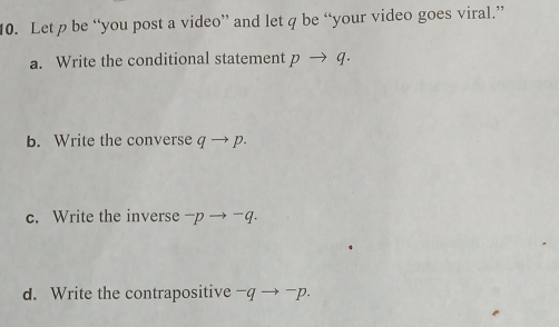 Let p be “you post a video” and let q be “your video goes viral.” 
a. Write the conditional statement pto q. 
b. Write the converse qto p
c. Write the inverse -pto -q. 
d. Write the contrapositive -qto^-p.