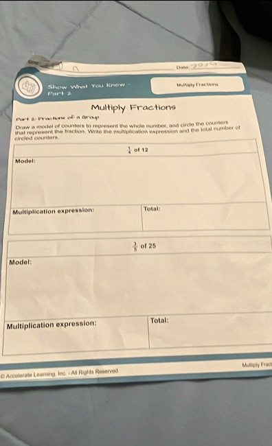 Dawn_
Part 2 Show Wha! You Knew Multiply Fractions
Multiply Fractions
Part 2: Practions of a Group
Draw a model of counters to represent the whole number, and circle the counters
that represent the fraction. Write the muitiplication expression and the total number of
 3/5  of 25
Model:
Multiplication expression: Total:
# Accelerate Leaming, Inc. - All Rights Reserved Multipy Fract