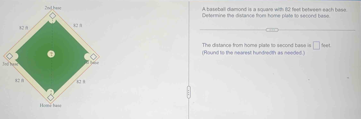 A baseball diamond is a square with 82 feet between each base. 
Determine the distance from home plate to second base. 
The distance from home plate to second base is □ feet. 
(Round to the nearest hundredth as needed.)