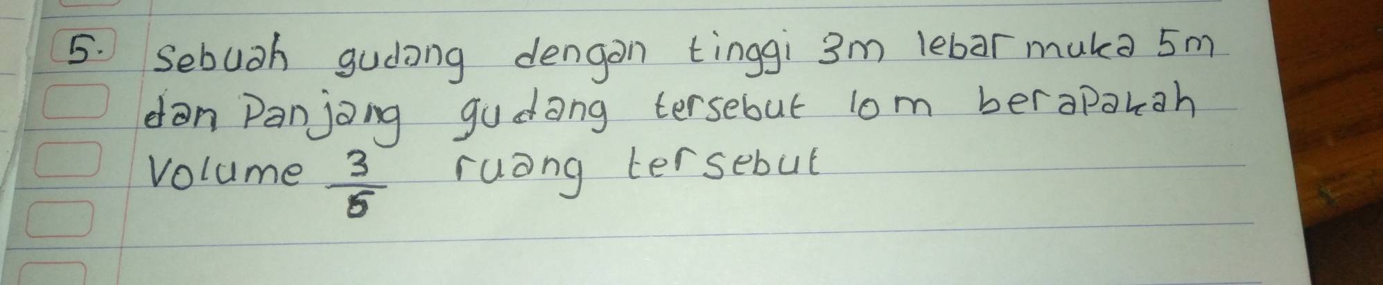 Sebuoh gudong dengon tinggi 3m lebar muka 5m
dan Panjong gudong tersebut lom berapakgh 
volume  3/5  ruang tersebut