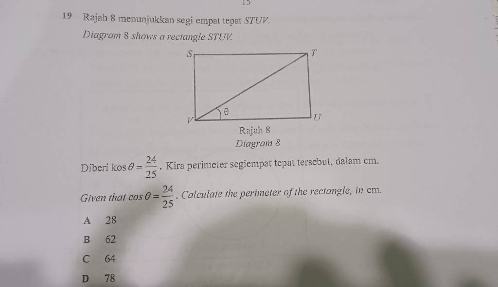 15
19 Rajah 8 menunjukkan segi empat tepat STUV.
Diagram 8 shows a rectangle STUV.
Diagram 8
Diberi kos θ = 24/25 . Kira perimeter segiempat tepat tersebut, dalam cm.
Given that cos θ = 24/25 . Calculate the perimeter of the rectangle, in cm.
A 28
B 62
C 64
D 78