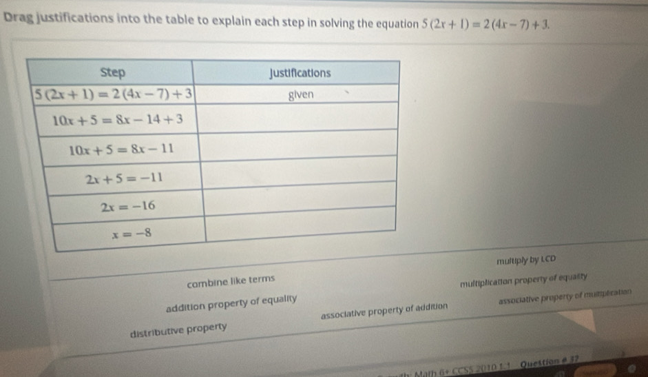 Drag justifications into the table to explain each step in solving the equation 5(2x+1)=2(4x-7)+3.
combine like terms multiply by I.CD
multiplication property of equality
addition property of equality
distributive property associative property of addition associative property of mumplication
*  Math 6+ CCSS 2010 1:1  Question é 32