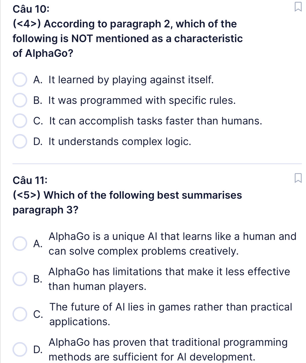 (<4>) According to paragraph 2, which of the
following is NOT mentioned as a characteristic
of AlphaGo?
A. It learned by playing against itself.
B. It was programmed with specific rules.
C. It can accomplish tasks faster than humans.
D. It understands complex logic.
Câu 11:
(<5>) Which of the following best summarises
paragraph 3?
AlphaGo is a unique AI that learns like a human and
A.
can solve complex problems creatively.
AlphaGo has limitations that make it less effective
B.
than human players.
The future of Al lies in games rather than practical
C.
applications.
AlphaGo has proven that traditional programming
D.
methods are sufficient for AI development.