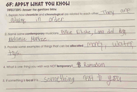 6F: APply WhAt YoU KHoW 
DIRECTIONS: Answer the questions below. 
1. Explain how chronicle and chronological are related to each other. 
_ 
_ 
_ 
2. Name some contemporary musicians. 
_ 
_ 
3. Provide some examples of things that can be allocated._ 
_ 
_ 
4. What is one thing you wish was NOT temporary?_ 
_ 
_ 
5. If something is local it is..._ 
_ 
_ 
_