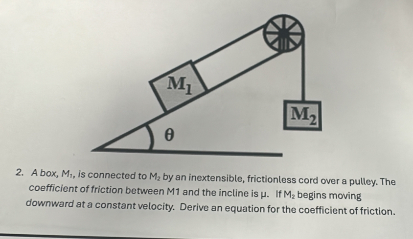 A box, M_1 , is connected to M_2 by an inextensible, frictionless cord over a pulley. The
coefficient of friction between M1 and the incline is μ. If M_2 begins moving
downward at a constant velocity. Derive an equation for the coefficient of friction.